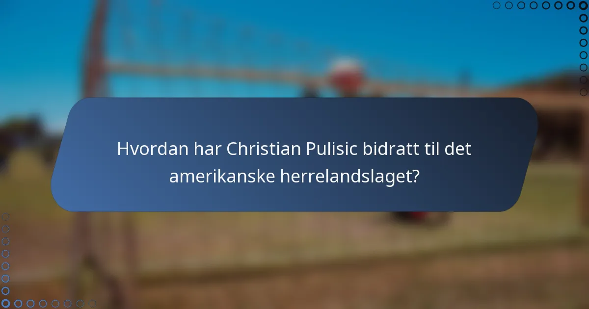 Hvordan har Christian Pulisic bidratt til det amerikanske herrelandslaget?