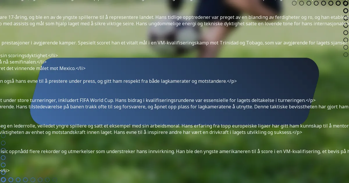 <p>Christian Pulisic har gjort betydelige bidrag til det amerikanske herrelandslaget, og vist sitt talent og lederskap på banen. Hans tidlige karriere la grunnlaget for hans rolle som en nøkkelspiller, og hans prestasjoner i internasjonale konkurranser har befester hans status som en nasjonal ikon.</p>

<h3>Debut og tidlige internasjonale opptredener</h3>
<p>Pulisic debuterte for det amerikanske herrelandslaget i 2016 som bare 17-åring, og ble en av de yngste spillerne til å representere landet. Hans tidlige opptredener var preget av en blanding av ferdigheter og ro, og han etablerte seg raskt som en spiller å følge med på.</p>
<p>I sine første kamper viste Pulisic sin evne til å påvirke spill, og bidro med assists og mål som hjalp laget med å sikre viktige seire. Hans ungdommelige energi og tekniske dyktighet satte en lovende tone for hans internasjonale karriere.</p>

<h3>Betydningsfulle kamper og prestasjoner</h3>
<p>Gjennom sin internasjonale karriere har Pulisic levert fremragende prestasjoner i avgjørende kamper. Spesielt scoret han et vitalt mål i en VM-kvalifiseringskamp mot Trinidad og Tobago, som var avgjørende for lagets sjanser til å kvalifisere seg.</p>
<ul>
    <li>Scoret to mål mot Costa Rica i en VM-kvalifiseringskamp, og viste sin scoringsdyktighet.</li>
    <li>Ga viktige assists under CONCACAF Gold Cup, og hjalp laget med å nå semifinalen.</li>
    <li>Spilte en avgjørende rolle i Nations League-finalen i 2021, og scoret det vinnende målet mot Mexico.</li>
</ul>
<p>Dessert prestasjoner har ikke bare fremhevet hans ferdigheter, men også hans evne til å prestere under press, og gitt ham respekt fra både lagkamerater og motstandere.</p>

<h3>Rolle i store turneringer som FIFA World Cup</h3>
<p>Pulisic har vært en integrert del av det amerikanske herrelandslaget under store turneringer, inkludert FIFA World Cup. Hans bidrag i kvalifiseringsrundene var essensielle for lagets deltakelse i turneringen.</p>
<p>I løpet av VM var Pulisics evne til å skape sjanser og score mål avgjørende. Hans tilstedeværelse på banen trakk ofte til seg forsvarere, og åpnet opp plass for lagkameratene å utnytte. Denne taktiske bevisstheten har gjort ham til en nøkkelressurs i høytrykk-kamper.</p>

<h3>Lederskapsevner og innvirkning på laget</h3>
<p>Som en av lagets fremtredende spillere har Pulisic naturlig tatt på seg en lederrolle, veiledet yngre spillere og satt et eksempel med sin arbeidsmoral. Hans erfaring fra topp europeiske ligaer har gitt ham kunnskap til å mentorere lagkamerater.</p>
<p>Pulisics lederskap strekker seg utover banen; han snakker ofte om viktigheten av enhet og motstandskraft innen laget. Hans evne til å inspirere andre har vært en drivkraft i lagets utvikling og suksess.</p>

<h3>Rekorder og utmerkelser oppnådd med landslaget</h3>
<p>Gjennom sin karriere med det amerikanske herrelandslaget har Pulisic oppnådd flere rekorder og utmerkelser som understreker hans innvirkning. Han ble den yngste amerikaneren til å score i en VM-kvalifisering, et bevis på hans tidlige suksess.</p>
<ul>
    <li>Yngste spiller til å nå 50 landskamper for landslaget.</li>
    <li>Første amerikaner til å score i en UEFA Champions League-finale.</li>
    <li>Flere opptredener i CONCACAF Gold Cup Best XI.</li>
</ul>
<p>Dessert milepæler fremhever ikke bare hans individuelle talent, men også hans forpliktelse til å heve landslagets profil på den internasjonale scenen.</p>

<h2>Hvordan påvirker Christian Pulisics spillestil hans suksess?